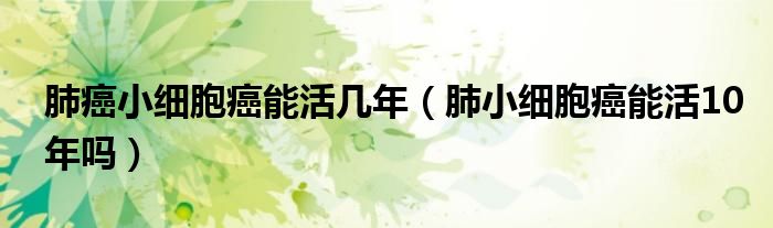 肺癌小细胞癌能活几年【肺小细胞癌能活10年吗】