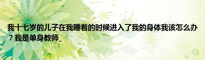 我十七岁的儿子在我睡着的时候进入了我的身体我该怎么办？我是单身教师_