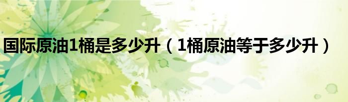 国际原油1桶是多少升【1桶原油等于多少升】