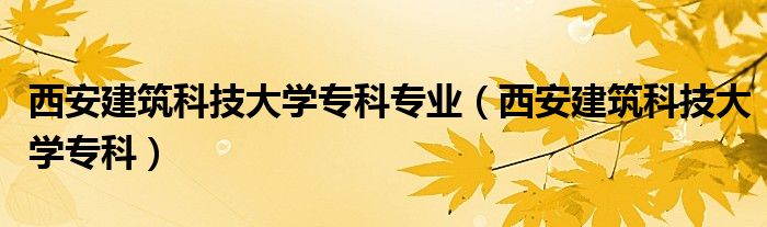 西安建筑科技大学专科专业【西安建筑科技大学专科】