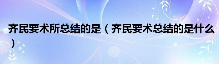 齐民要术所总结的是【齐民要术总结的是什么】