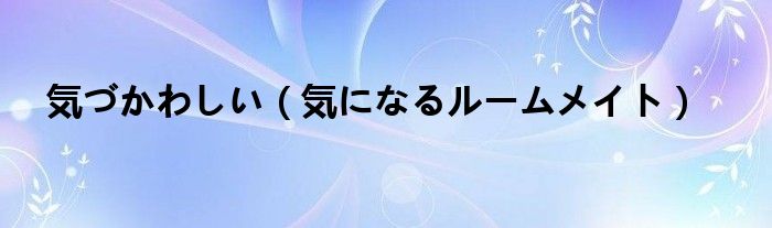 気づかわしい【気になるルームメイト】