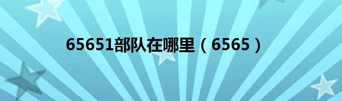65651部队在哪里【6565】