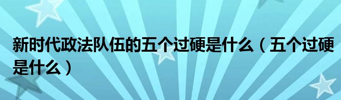 新时代政法队伍的五个过硬是什么【五个过硬是什么】