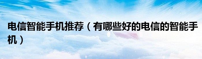 电信智能手机推荐【有哪些好的电信的智能手机】