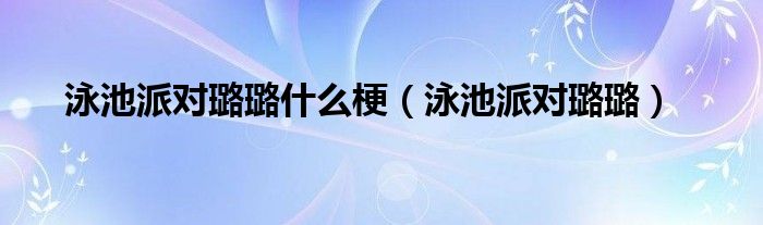 泳池派对璐璐什么梗【泳池派对璐璐】